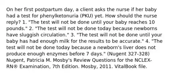 On her first postpartum day, a client asks the nurse if her baby had a test for phenylketonuria (PKU) yet. How should the nurse reply? 1. "The test will not be done until your baby reaches 10 pounds." 2. "The test will not be done today because newborns have sluggish circulation." 3. "The test will not be done until your baby has had enough milk for the results to be accurate." 4. "The test will not be done today because a newborn's liver does not produce enough enzymes before 7 days." (Nugent 327-328) Nugent, Patricia M. Mosby's Review Questions for the NCLEX-RN® Examination, 7th Edition. Mosby, 2011. VitalBook file.