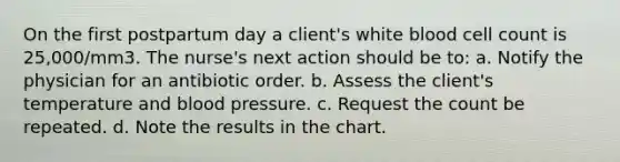 On the first postpartum day a client's white blood cell count is 25,000/mm3. The nurse's next action should be to: a. Notify the physician for an antibiotic order. b. Assess the client's temperature and blood pressure. c. Request the count be repeated. d. Note the results in the chart.