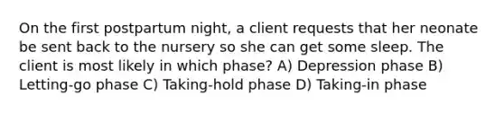 On the first postpartum night, a client requests that her neonate be sent back to the nursery so she can get some sleep. The client is most likely in which phase? A) Depression phase B) Letting-go phase C) Taking-hold phase D) Taking-in phase