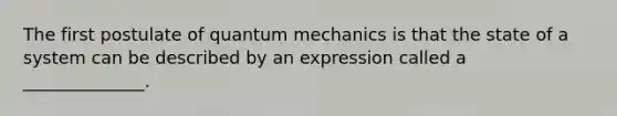 The first postulate of quantum mechanics is that the state of a system can be described by an expression called a ______________.