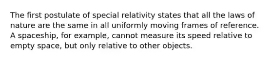 The first postulate of special relativity states that all the laws of nature are the same in all uniformly moving frames of reference. A spaceship, for example, cannot measure its speed relative to empty space, but only relative to other objects.