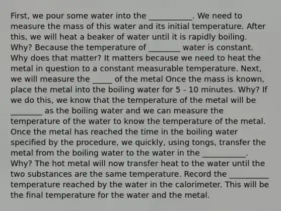 First, we pour some water into the ___________. We need to measure the mass of this water and its initial temperature. After this, we will heat a beaker of water until it is rapidly boiling. Why? Because the temperature of ________ water is constant. Why does that matter? It matters because we need to heat the metal in question to a constant measurable temperature. Next, we will measure the _____ of the metal Once the mass is known, place the metal into the boiling water for 5 - 10 minutes. Why? If we do this, we know that the temperature of the metal will be ________ as the boiling water and we can measure the temperature of the water to know the temperature of the metal. Once the metal has reached the time in the boiling water specified by the procedure, we quickly, using tongs, transfer the metal from the boiling water to the water in the ___________. Why? The hot metal will now transfer heat to the water until the two substances are the same temperature. Record the __________ temperature reached by the water in the calorimeter. This will be the final temperature for the water and the metal.