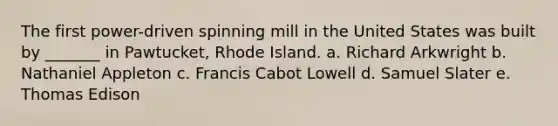 The first power-driven spinning mill in the United States was built by _______ in Pawtucket, Rhode Island. a. Richard Arkwright b. Nathaniel Appleton c. Francis Cabot Lowell d. Samuel Slater e. Thomas Edison