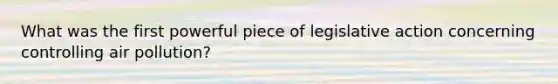 What was the first powerful piece of legislative action concerning controlling air pollution?