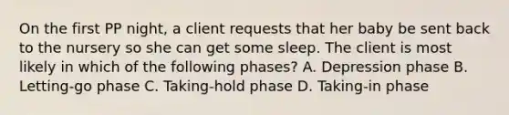 On the first PP night, a client requests that her baby be sent back to the nursery so she can get some sleep. The client is most likely in which of the following phases? A. Depression phase B. Letting-go phase C. Taking-hold phase D. Taking-in phase