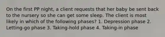 On the first PP night, a client requests that her baby be sent back to the nursery so she can get some sleep. The client is most likely in which of the following phases? 1. Depression phase 2. Letting-go phase 3. Taking-hold phase 4. Taking-in phase