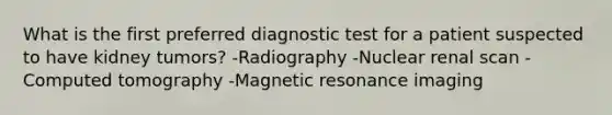 What is the first preferred diagnostic test for a patient suspected to have kidney tumors? -Radiography -Nuclear renal scan -Computed tomography -Magnetic resonance imaging