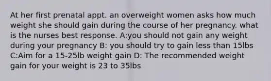 At her first prenatal appt. an overweight women asks how much weight she should gain during the course of her pregnancy. what is the nurses best response. A:you should not gain any weight during your pregnancy B: you should try to gain less than 15lbs C:Aim for a 15-25lb weight gain D: The recommended weight gain for your weight is 23 to 35lbs