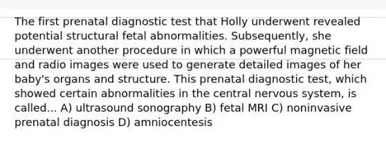 The first prenatal diagnostic test that Holly underwent revealed potential structural fetal abnormalities. Subsequently, she underwent another procedure in which a powerful magnetic field and radio images were used to generate detailed images of her baby's organs and structure. This prenatal diagnostic test, which showed certain abnormalities in the central nervous system, is called... A) ultrasound sonography B) fetal MRI C) noninvasive prenatal diagnosis D) amniocentesis