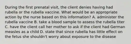 During the first prenatal visit, the client denies having had rubella or the rubella vaccine. What would be an appropriate action by the nurse based on this information? A. administer the rubella vaccine B. take a blood sample to assess the rubella titer C. have the client call her mother to ask if the client had German measles as a child D. state that since rubella has little effect on the fetus she shouldn't worry about exposure to the disease