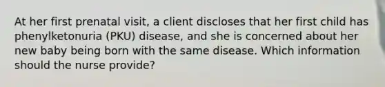 At her first prenatal visit, a client discloses that her first child has phenylketonuria (PKU) disease, and she is concerned about her new baby being born with the same disease. Which information should the nurse provide?