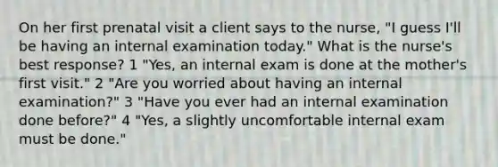 On her first prenatal visit a client says to the nurse, "I guess I'll be having an internal examination today." What is the nurse's best response? 1 "Yes, an internal exam is done at the mother's first visit." 2 "Are you worried about having an internal examination?" 3 "Have you ever had an internal examination done before?" 4 "Yes, a slightly uncomfortable internal exam must be done."