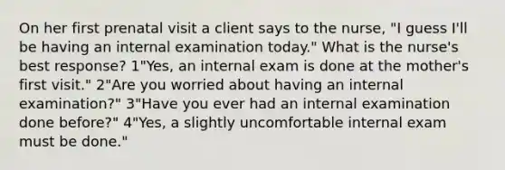 On her first prenatal visit a client says to the nurse, "I guess I'll be having an internal examination today." What is the nurse's best response? 1"Yes, an internal exam is done at the mother's first visit." 2"Are you worried about having an internal examination?" 3"Have you ever had an internal examination done before?" 4"Yes, a slightly uncomfortable internal exam must be done."