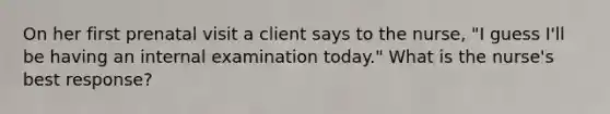 On her first prenatal visit a client says to the nurse, "I guess I'll be having an internal examination today." What is the nurse's best response?