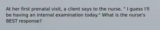 At her first prenatal visit, a client says to the nurse, " I guess I'll be having an internal examination today." What is the nurse's BEST response?