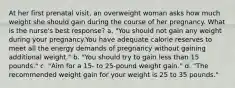 At her first prenatal visit, an overweight woman asks how much weight she should gain during the course of her pregnancy. What is the nurse's best response? a. "You should not gain any weight during your pregnancy.You have adequate calorie reserves to meet all the energy demands of pregnancy without gaining additional weight." b. "You should try to gain less than 15 pounds." c. "Aim for a 15- to 25-pound weight gain." d. "The recommended weight gain for your weight is 25 to 35 pounds."