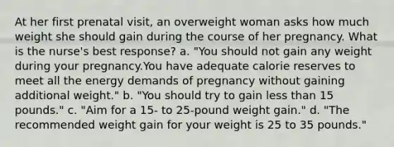 At her first prenatal visit, an overweight woman asks how much weight she should gain during the course of her pregnancy. What is the nurse's best response? a. "You should not gain any weight during your pregnancy.You have adequate calorie reserves to meet all the energy demands of pregnancy without gaining additional weight." b. "You should try to gain less than 15 pounds." c. "Aim for a 15- to 25-pound weight gain." d. "The recommended weight gain for your weight is 25 to 35 pounds."