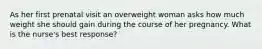 As her first prenatal visit an overweight woman asks how much weight she should gain during the course of her pregnancy. What is the nurse's best response?