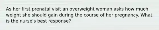 As her first prenatal visit an overweight woman asks how much weight she should gain during the course of her pregnancy. What is the nurse's best response?