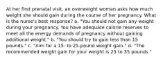 At her first prenatal visit, an overweight woman asks how much weight she should gain during the course of her pregnancy. What is the nurse's best response? a. "You should not gain any weight during your pregnancy. You have adequate calorie reserves to meet all the energy demands of pregnancy without gaining additional weight." b. "You should try to gain less than 15 pounds." c. "Aim for a 15- to 25-pound weight gain." d. "The recommended weight gain for your weight is 25 to 35 pounds."