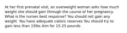 At her first prenatal visit, an overweight woman asks how much weight she should gain through the course of her pregnancy. What is the nurses best response? You should not gain any weight. You have adequate caloric reserves You should try to gain less than 15lbs Aim for 15-25 pounds