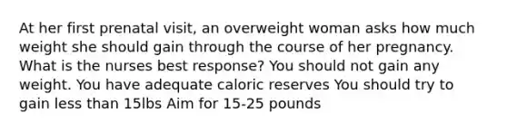 At her first prenatal visit, an overweight woman asks how much weight she should gain through the course of her pregnancy. What is the nurses best response? You should not gain any weight. You have adequate caloric reserves You should try to gain less than 15lbs Aim for 15-25 pounds