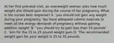 At her first prenatal visit, an overweight woman asks how much weight she should gain during the course of her pregnancy. What is the nurses best response? A. 'you should not gain any weight during your pregnancy. You have adequate calorie reserves to meet all the energy demands of pregnancy without gaining addition weight' B. "you should try to gain less than 15 pounds' C. 'aim for the 15 to 25 pound weight gain D. 'The recommended weight gain for your weight is 25 to 35 pounds.