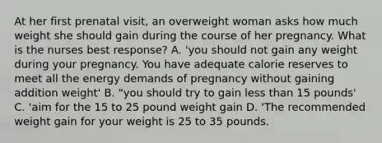 At her first prenatal visit, an overweight woman asks how much weight she should gain during the course of her pregnancy. What is the nurses best response? A. 'you should not gain any weight during your pregnancy. You have adequate calorie reserves to meet all the energy demands of pregnancy without gaining addition weight' B. "you should try to gain less than 15 pounds' C. 'aim for the 15 to 25 pound weight gain D. 'The recommended weight gain for your weight is 25 to 35 pounds.