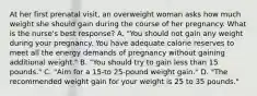 At her first prenatal visit, an overweight woman asks how much weight she should gain during the course of her pregnancy. What is the nurse's best response? A. "You should not gain any weight during your pregnancy. You have adequate calorie reserves to meet all the energy demands of pregnancy without gaining additional weight." B. "You should try to gain less than 15 pounds." C. "Aim for a 15-to 25-pound weight gain." D. "The recommended weight gain for your weight is 25 to 35 pounds."