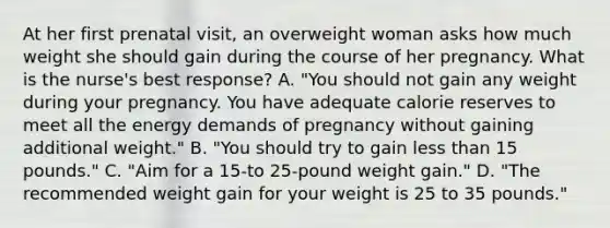 At her first prenatal visit, an overweight woman asks how much weight she should gain during the course of her pregnancy. What is the nurse's best response? A. "You should not gain any weight during your pregnancy. You have adequate calorie reserves to meet all the energy demands of pregnancy without gaining additional weight." B. "You should try to gain less than 15 pounds." C. "Aim for a 15-to 25-pound weight gain." D. "The recommended weight gain for your weight is 25 to 35 pounds."