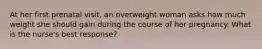 At her first prenatal visit, an overweight woman asks how much weight she should gain during the course of her pregnancy. What is the nurse's best response?