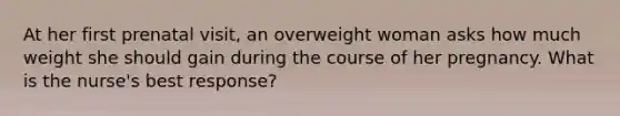 At her first prenatal visit, an overweight woman asks how much weight she should gain during the course of her pregnancy. What is the nurse's best response?