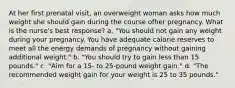 At her first prenatal visit, an overweight woman asks how much weight she should gain during the course ofher pregnancy. What is the nurse's best response? a. "You should not gain any weight during your pregnancy. You have adequate calorie reserves to meet all the energy demands of pregnancy without gaining additional weight." b. "You should try to gain less than 15 pounds." c. "Aim for a 15- to 25-pound weight gain." d. "The recommended weight gain for your weight is 25 to 35 pounds."