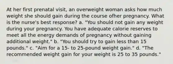 At her first prenatal visit, an overweight woman asks how much weight she should gain during the course ofher pregnancy. What is the nurse's best response? a. "You should not gain any weight during your pregnancy. You have adequate calorie reserves to meet all the energy demands of pregnancy without gaining additional weight." b. "You should try to gain less than 15 pounds." c. "Aim for a 15- to 25-pound weight gain." d. "The recommended weight gain for your weight is 25 to 35 pounds."