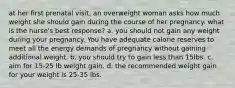 at her first prenatal visit, an overweight woman asks how much weight she should gain during the course of her pregnancy. what is the nurse's best response? a. you should not gain any weight during your pregnancy. You have adequate calorie reserves to meet all the energy demands of pregnancy without gaining additional weight. b. you should try to gain less than 15lbs. c. aim for 15-25 lb weight gain. d. the recommended weight gain for your weight is 25-35 lbs.