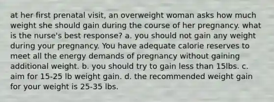 at her first prenatal visit, an overweight woman asks how much weight she should gain during the course of her pregnancy. what is the nurse's best response? a. you should not gain any weight during your pregnancy. You have adequate calorie reserves to meet all the energy demands of pregnancy without gaining additional weight. b. you should try to gain less than 15lbs. c. aim for 15-25 lb weight gain. d. the recommended weight gain for your weight is 25-35 lbs.