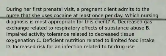 During her first prenatal​ visit, a pregnant client admits to the nurse that she uses cocaine at least once per day. Which nursing diagnosis is most appropriate for this​ client? A. Decreased gas exchange related to respiratory effects of substance abuse B. Impaired activity tolerance related to decreased tissue oxygenation C. Deficient nutrition related to limited food intake D. Increased risk for an infection related to IV drug use