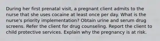 During her first prenatal visit, a pregnant client admits to the nurse that she uses cocaine at least once per day. What is the nurse's priority implementation? Obtain urine and serum drug screens. Refer the client for drug counseling. Report the client to child protective services. Explain why the pregnancy is at risk.