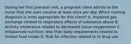 During her first prenatal visit, a pregnant client admits to the nurse that she uses cocaine at least once per day. Which nursing diagnosis is most appropriate for this client? A. Impaired gas exchange related to respiratory effects of substance abuse B. Activity intolerance related to decreased tissue oxygenation C. Imbalanced nutrition: less than body requirements related to limited food intake D. Risk for infection related to IV drug use