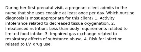 During her first prenatal visit, a pregnant client admits to the nurse that she uses cocaine at least once per day. Which nursing diagnosis is most appropriate for this client? 1. Activity intolerance related to decreased tissue oxygenation. 2. Imbalanced nutrition: Less than body requirements related to limited food intake. 3. Impaired gas exchange related to respiratory effects of substance abuse. 4. Risk for infection related to I.V. drug use.