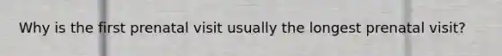 Why is the first prenatal visit usually the longest prenatal visit?