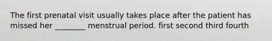 The first prenatal visit usually takes place after the patient has missed her ________ menstrual period. first second third fourth