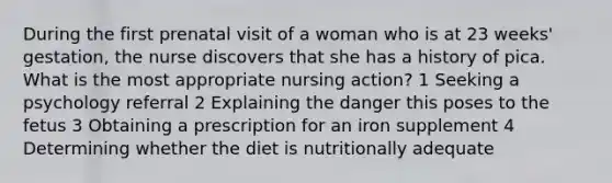 During the first prenatal visit of a woman who is at 23 weeks' gestation, the nurse discovers that she has a history of pica. What is the most appropriate nursing action? 1 Seeking a psychology referral 2 Explaining the danger this poses to the fetus 3 Obtaining a prescription for an iron supplement 4 Determining whether the diet is nutritionally adequate