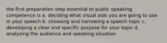 the first preparation step essential to public speaking competence is a. deciding what visual aids you are going to use in your speech b. choosing and narrowing a speech topic c. developing a clear and specific purpose for your topic d. analyzing the audience and speaking situation