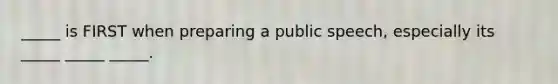 _____ is FIRST when preparing a public speech, especially its _____ _____ _____.