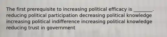 The first prerequisite to increasing political efficacy is ________. reducing political participation decreasing political knowledge increasing political indifference increasing political knowledge reducing trust in government