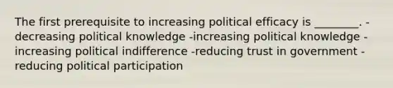 The first prerequisite to increasing political efficacy is ________. -decreasing political knowledge -increasing political knowledge -increasing political indifference -reducing trust in government -reducing political participation