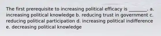 The first prerequisite to increasing political efficacy is ________. a. increasing political knowledge b. reducing trust in government c. reducing political participation d. increasing political indifference e. decreasing political knowledge