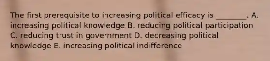 The first prerequisite to increasing political efficacy is ________. A. increasing political knowledge B. reducing political participation C. reducing trust in government D. decreasing political knowledge E. increasing political indifference