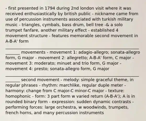 - first presented in 1794 during 2nd london visit where it was received enthusiastically by british public - nickname came from use of percussion instruments associated with turkish military music - triangles, cymbals, bass drum, bell tree -& a solo trumpet fanfare, another military effect - established 4 movement structure - features memorable second movement in A-B-A' form ________________________________________________________________________ movements - movement 1: adagio-allegro; sonata-allegro form, G major - movement 2: allegretto; A-B-A' form, C major - movement 3: moderato; minuet and trio form, G major - movement 4: presto; sonata-allegro form, G major ________________________________________________________________________ second movement - melody: simple graceful theme, in regular phrases - rhythm: marchlike, regular duple meter - harmony: change from C major-C minor-C major - texture: homophonic - form: 3 part form w varied return (A-B-A'); A is in rounded binary form - expression: sudden dynamic contrasts - performing forces: large orchestra, w woodwinds, trumpets, french horns, and many percussion instruments